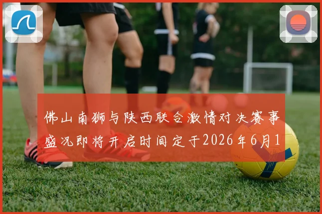 佛山南狮与陕西联合激情对决赛事盛况即将开启时间定于2026年6月14日周日晚上七点半