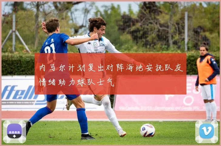 内马尔计划复出对阵海地安抚队友情绪助力球队士气