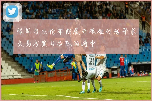 绿军与杰伦布朗展开艰难对话寻求交易方案与各队沟通中