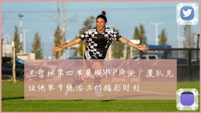 王哲林第四节展现MVP风采广厦队见证他单节统治力的精彩时刻