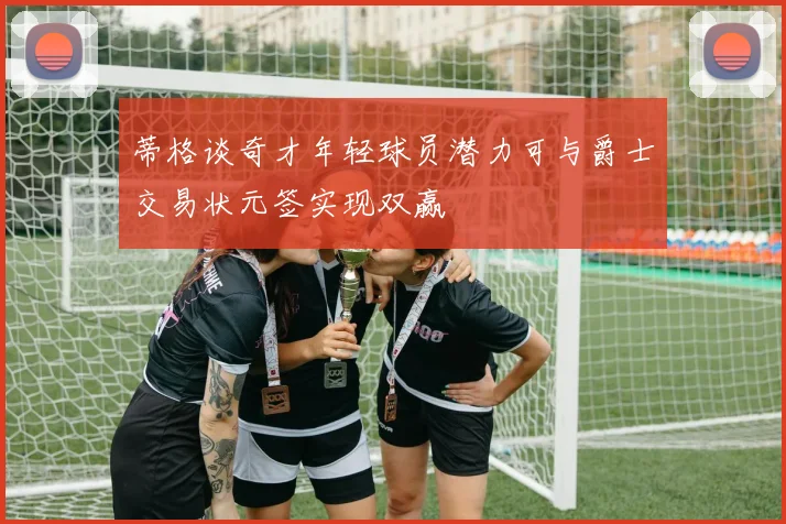 蒂格谈奇才年轻球员潜力可与爵士交易状元签实现双赢