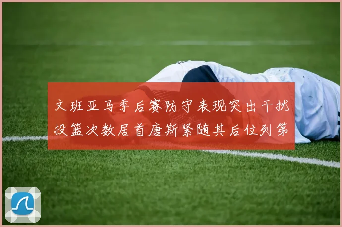 文班亚马季后赛防守表现突出干扰投篮次数居首唐斯紧随其后位列第五