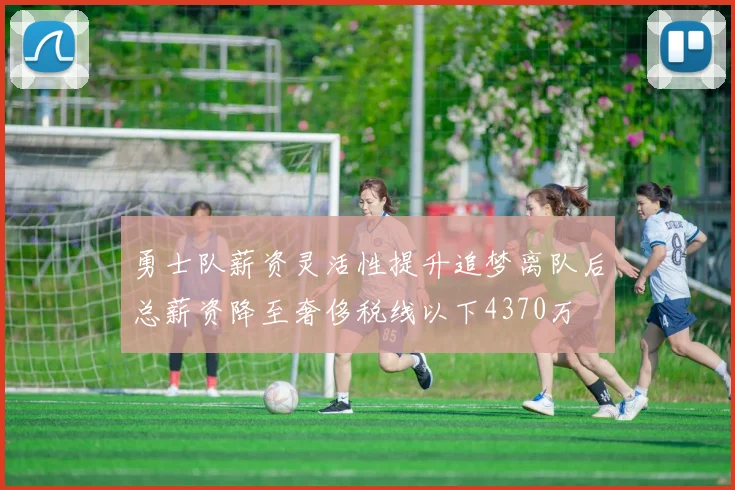 勇士队薪资灵活性提升追梦离队后总薪资降至奢侈税线以下4370万