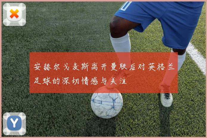 安赫尔戈麦斯离开曼联后对英格兰足球的深切情感与关注