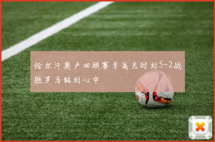恰尔汗奥卢回顾赛季高光时刻5-2战胜罗马铭刻心中