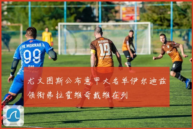 尤文图斯公布意甲大名单伊尔迪兹领衔弗拉霍维奇戴维在列