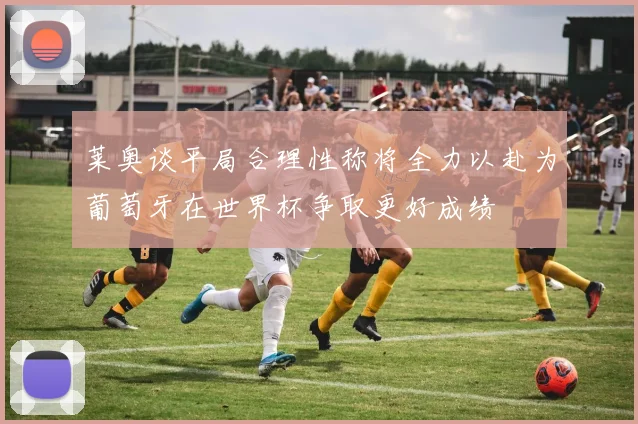 莱奥谈平局合理性称将全力以赴为葡萄牙在世界杯争取更好成绩