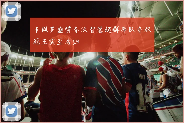 卡佩罗盛赞齐沃智慧超群率队夺双冠王实至名归