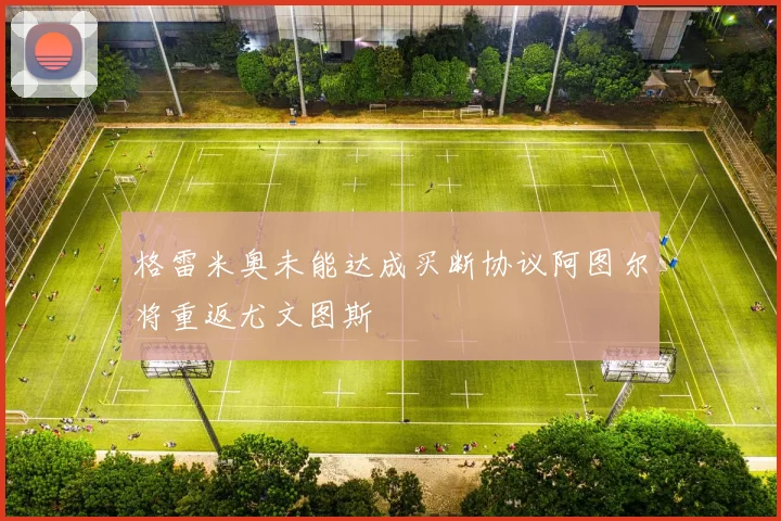 格雷米奥未能达成买断协议阿图尔将重返尤文图斯