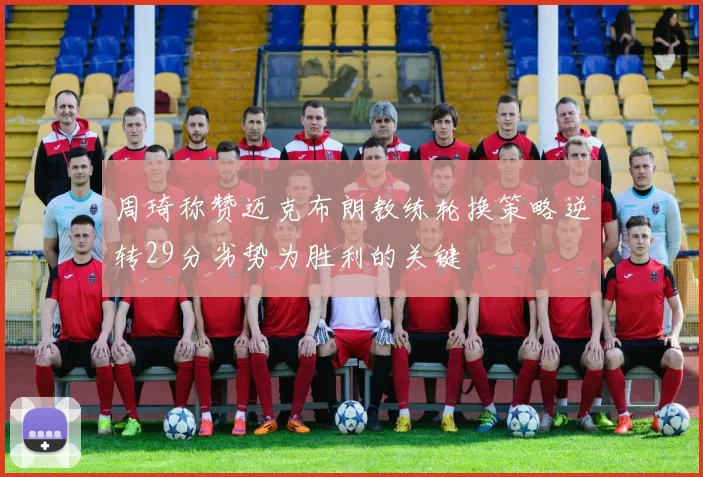 周琦称赞迈克布朗教练轮换策略逆转29分劣势为胜利的关键