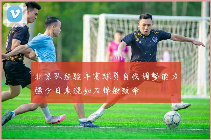 北京队经验丰富球员自我调整能力强今日表现如刀锋般致命