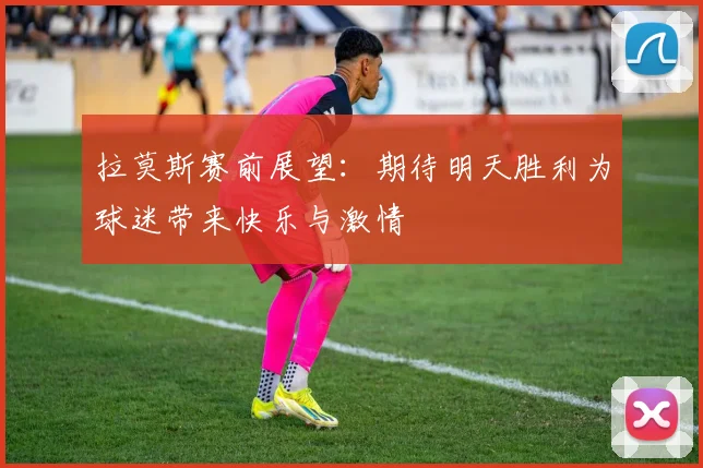拉莫斯赛前展望：期待明天胜利为球迷带来快乐与激情