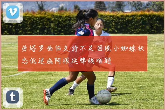 劳塔罗面临支持不足困境小蜘蛛状态低迷成阿根廷锋线难题