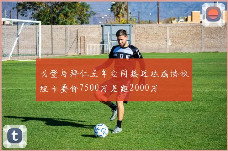 戈登与拜仁五年合同接近达成协议纽卡要价7500万差距2000万