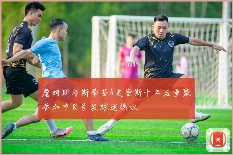 詹姆斯与斯蒂芬A史密斯十年后重聚参加节目引发球迷热议
